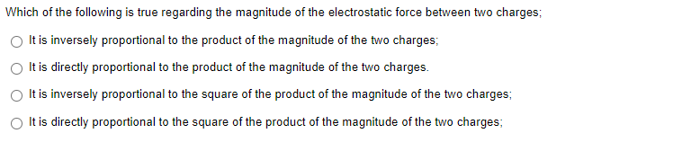 Which of the following is true regarding the magnitude of the electrostatic force between two charges;
O Itis inversely proportional to the product of the magnitude of the two charges;
It is directly proportional to the product of the magnitude of the two charges.
It is inversely proportional to the square of the product of the magnitude of the two charges;
It is directly proportional to the square of the product of the magnitude of the two charges;
