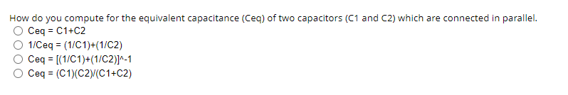 How do you compute for the equivalent capacitance (Ceq) of two capacitors (C1 and C2) which are connected in parallel.
Ceq = C1+C2
1/Ceq = (1/C1)+(1/C2)
Ceq = [(1/C1)+(1/c2)]^-1
Ceq = (C1)(C2)(C1+C2)
