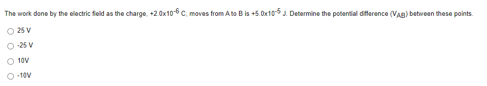 The work done by the electric field as the charge, +2.0x10-6 c, moves from A to B is +5.0x10-5 J. Determine the potential difference (VAB) between these points.
O 25 V
O -25 V
O 10V
O -10V
