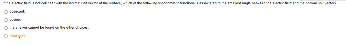 If the electric field is not collinear with the normal unit vector of the surface, which of the following trigonometric functions is associated to the smallest angle between the electric field and the normal unit vector?
O cosecant
O cosine;
O the answer cannot be found on the other choices;
O cotangent;
