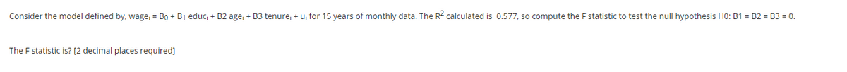 Consider the model defined by, wage; = Bo + B1 educ; + B2 age; + B3 tenure; + uj for 15 years of monthly data. The R2 calculated is 0.577, so compute the F statistic to test the null hypothesis H0: B1 = B2 = B3 = 0.
The F statistic is? [2 decimal places required]
