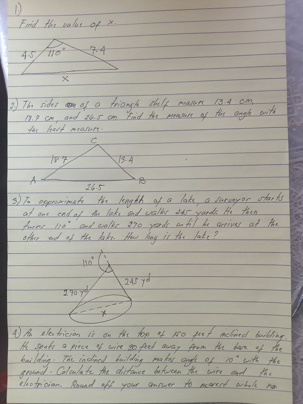 Frid the value
X.
of
7.4
4.5
2 The sides are of a friangl
e shelf mcasure
of
2) The sides e 6f a
13.4cM,
and 26.5 cm. Find the Meajure
the angle with
18.7 CM,
to
the leart measure.
13.4
26.5
3)7 agoroximate
epproximate
the
/ength of a
lake, a survey or starts
af ane
end of the lake and walkr 245 yardr He then
furns l1o' and walkr $70 yards an fil he arriver at the
other nd of the lake. How long is the lake?
10
245 yd
170 y
ef riclined buildling.
4) A electricion ů on the too of ro feet mchned brildring.
He spots a piece of cuire g0 feet from the bare of the
10° with the
away
inclined building
ma kar angle of 10" with the
e the
electrician. Round off your anscwer to nearest whole no:
kuilding.The
ground. Colcalate the
distance betwcen the wire and
