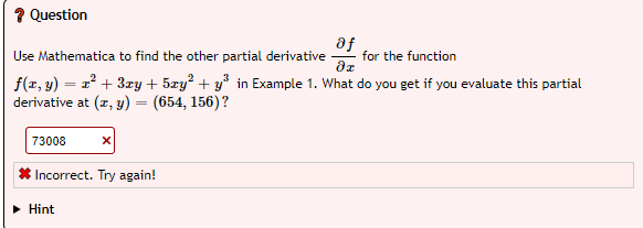 ? Question
af
Use Mathematica to find the other partial derivative for the function
dx
f(x, y) = x² + 3xy + 5zy² + y³ in Example 1. What do you get if you evaluate this partial
derivative at (x, y) = (654, 156) ?
73008
X
* Incorrect. Try again!
► Hint