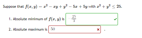 Suppose that f(r, y) = 22 – ry + y? – 5x + 5y with z? + y? < 25.
25
1. Absolute minimum of f(r, y) is
3
2. Absolute maximum is 50
