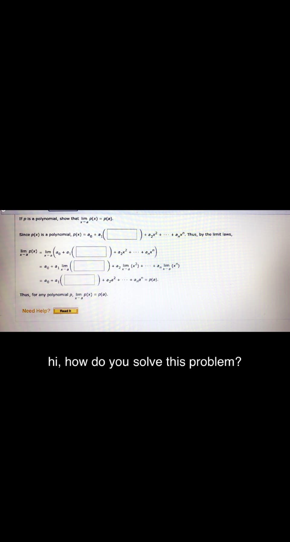 If p is a polynomial, show that lim p(x) = p(a).
x-a
Since p(x) is a polynomial, p(x) = a, + a,
+ax". Thus, by the limit laws,
]).*)
lim p(x) = lim
2,x +.. +
do +a,
X-a
= a, + a, lim
a, lim (x) + + a, lim (x")
= ao + a,
+ aza
+ a,a" = p(a).
Thus, for any polynomial p, lim p(x) = p(a).
Need Help?
Read It
hi, how do you solve this problem?
