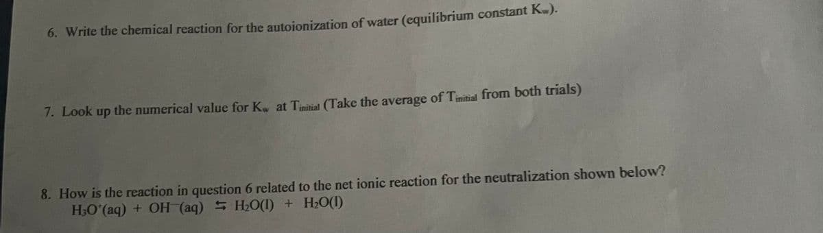 6. Write the chemical reaction for the autoionization of water (equilibrium constant Kw).
7. Look up the numerical value for Kw at Tinitial (Take the average of Tinitial from both trials)
8. How is the reaction in question 6 related to the net ionic reaction for the neutralization shown below?
H₂O*(aq) + OH(aq) H₂O(1) + H₂O(1)