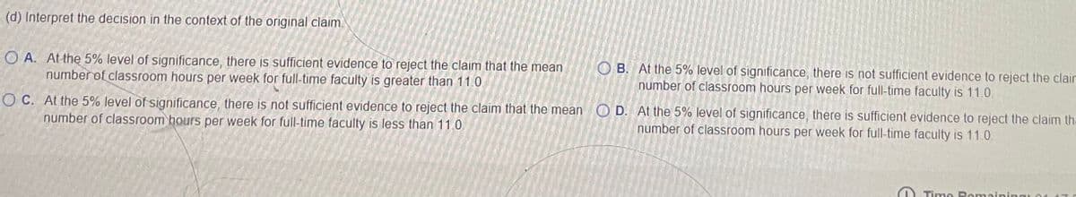 (d) Interpret the decision in the context of the original claim.
OA. At the 5% level of significance, there is sufficient evidence to reject the claim that the mean
number of classroom hours per week for full-time faculty is greater than 11.0.
OC. At the 5% level of significance, there is not sufficient evidence to reject the claim that the mean D. At the 5% level of significance, there is sufficient evidence to reject the claim tha
number of classroom hours per week for full-time faculty is less than 11.0.
number of classroom hours per week for full-time faculty is 11.0.
OB. At the 5% level of significance, there is not sufficient evidence to reject the claim
number of classroom hours per week for full-time faculty is 11.0.
Time Romaining 04