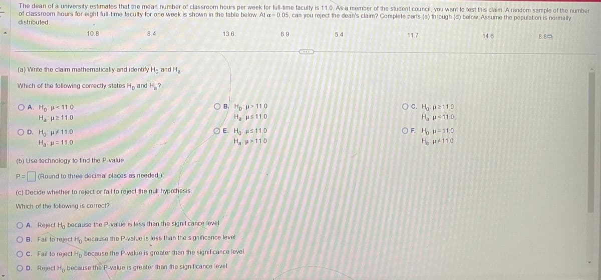 The dean of a university estimates that the mean number of classroom hours per week for full-time faculty is 11.0. As a member of the student council, you want to test this claim. A random sample of the number
of classroom hours for eight full-time faculty for one week is shown in the table below. At a = 0.05, can you reject the dean's claim? Complete parts (a) through (d) below. Assume the population is normally
distributed.
O A. Ho <11.0
Hg με 11.0
(a) Write the claim mathematically and identify Ho and Ha
Which of the following correctly states Ho and H₂?
O D. Ho: 11.0
H₂ μ=11.0
10.8
(b) Use technology to find the P-value.
8.4
P=
(Round to three decimal places as needed.)
(c) Decide whether to reject or fail to reject the null hypothesis.
Which of the following is correct?
13.6
OB. Ho >11.0
Hg με 11.0
E. Ho ≤ 11.0
Ha
>11.0
O A. Reject Ho because the P-value is less than the significance level.
O B. Fail to reject Ho because the P-value is less than the significance level.
OC. Fail to reject Ho because the P-value is greater than the significance level.
OD. Reject Ho because the P-value is greater than the significance level.
6.9
5.4
11.7
OC. Ho H≥ 11.0
Ha μ< 11.0
OF. Ho H=11.0
Ha μ#11.0
14.6
8.80