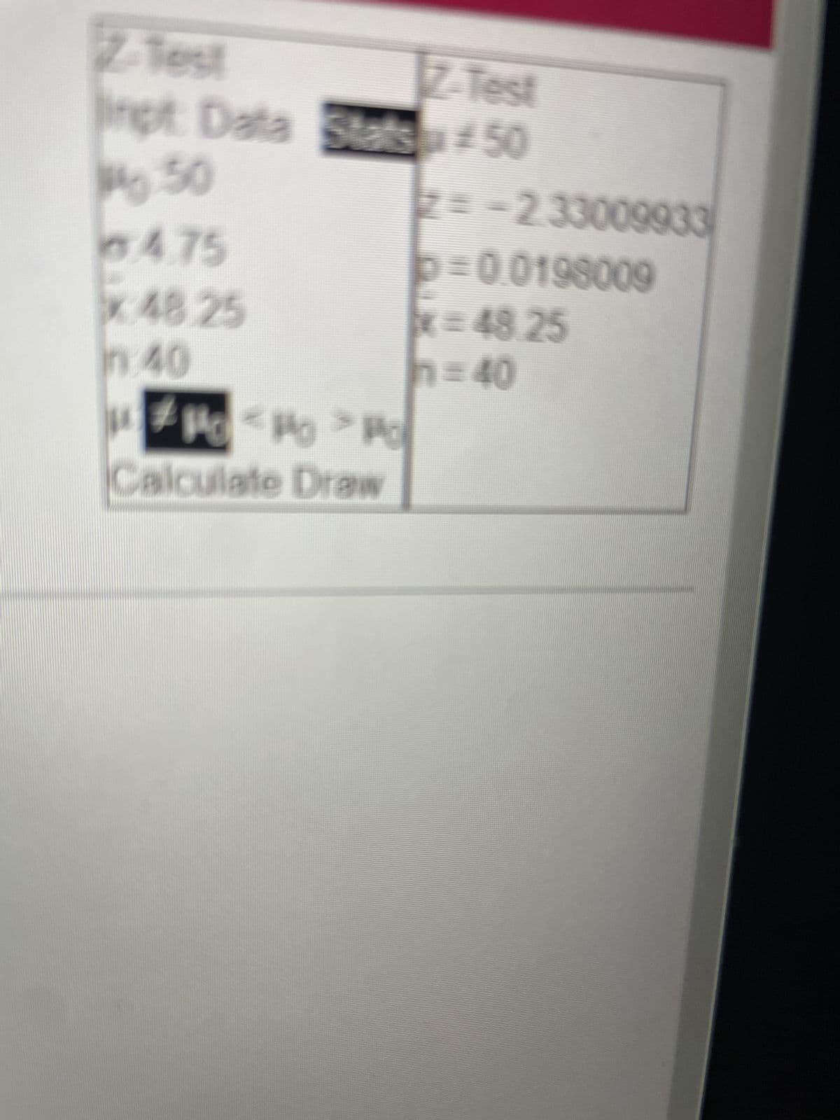 Z-Test
Z-Test
Inpt Data Stats 50
50
4.75
x 48.25
in:40
#P<P > Po
Calculate Draw
2=-2.33009933
p=0.0198009
x=48.25
n=40