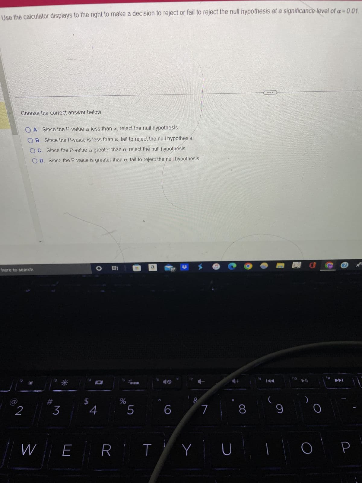 Use the calculator displays to the right to make a decision to reject or fail to reject the null hypothesis at a significance level of a=0.01.
Choose the correct answer below.
@
here to search
OA. Since the P-value is less than a, reject the null hypothesis.
OB. Since the P-value is less than a, fail to reject the null hypothesis.
OC. Since the P-value is greater than a, reject the null hypothésis.
OD. Since the P-value is greater than a, fail to reject the null hypothesis.
2
3
W E
A
10
II
%
5
a
RT
37
6
8
Y
7
S
U
8
THI
9
BO
ho
▶U
O
O
©
P