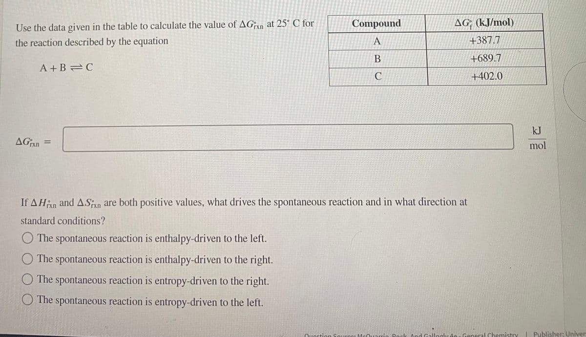 Use the data given in the table to calculate the value of AGxn at 25° C for
the reaction described by the equation
A+B=C
AGxn=
Compound
A
B
C
AG (kJ/mol)
+387.7
+689.7
+402.0
If AHin and ASixn are both positive values, what drives the spontaneous reaction and in what direction at
standard conditions?
The spontaneous reaction is enthalpy-driven to the left.
The spontaneous reaction is enthalpy-driven to the right.
The spontaneous reaction is entropy-driven to the right.
The spontaneous reaction is entropy-driven to the left.
kJ
mol
Question Source: McQuarrie Rock And Gallogly 4 - General Chemistry | Publisher: Univer: