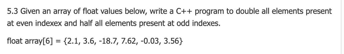 5.3 Given an array of float values below, write a C++ program to double all elements present
at even indexex and half all elements present at odd indexes.
float array[6] = {2.1, 3.6, -18.7, 7.62, -0.03, 3.56}
%3D
