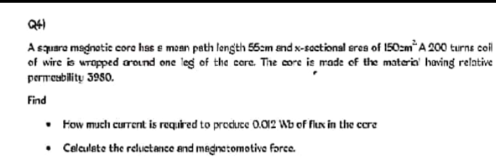 A squara magnotic core has e moan path length 55:m and x-sactional eres of 150zm*A 200 turns coil
of wire is wrapped around one leg of the core. The core is made of the materia' having relative
permeability 3980.
Find
• Fow much current is required to produce 0.012 Wb of flux in the cere
• Celculate the reluctance and megnetomotive farce.
