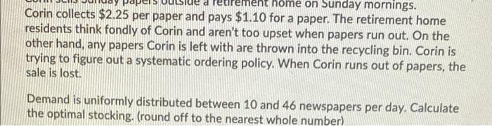 hôme on Sunday mornings.
Corin collects $2.25 per paper and pays $1.10 for a paper. The retirement home
residents think fondly of Corin and aren't too upset when papers run out. On the
other hand, any papers Corin is left with are thrown into the recycling bin. Corin is
trying to figure out a systematic ordering policy. When Corin runs out of papers, the
sale is lost.
Demand is uniformly distributed between 10 and 46 newspapers per day. Calculate
the optimal stocking. (round off to the nearest whole number)
