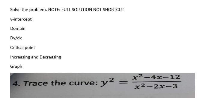 Solve the problem. NOTE: FULL SOLUTION NOT SHORTCUT
y-intercept
Domain
Dy/dx
Critical point
Increasing and Decreasing
Graph
4. Trace the curve: y²
2
=
x²-4x-12
x²-2x-3