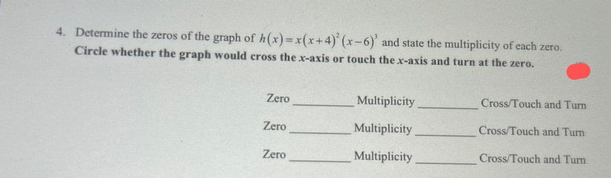 4. Determine the zeros of the graph of h(x)= x(x+4)²(x-6) and state the multiplicity of each zero.
Circle whether the graph would cross the x-axis or touch the x-axis and turn at the zero.
Zero
Zero
Zero
Multiplicity
Multiplicity
Multiplicity
Cross/Touch and Turn
Cross/Touch and Turn
Cross/Touch and Turn