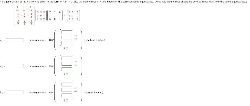 A diagonalization of the matrix A is given in the form PAP D. List the eigenvalues of A and bases for the corresponding eigenspaces. (Repeated eigenvalues should be entered repeatedly with the same eigenspaces.)
| - ܕܐ
14
3
1
14. 14
2
3
1
2
NAN
4
3 3 3 7 10
001
1
1-1
3326 0-1
has elgenspace span
has eigenspace span
-
has eigenspace span
60 0
00 0
0 0 -1
(smallest 2-value)
48-
(largest λ-value)