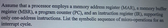 Assume that a processor employs a memory address register (MAR), a memory buffer
register (MBR), a program counter (PC), and an instruction register (IR), supporting
only one-address instructions. List the symbolic sequence of micro-operations for an
interrupt cycle.
