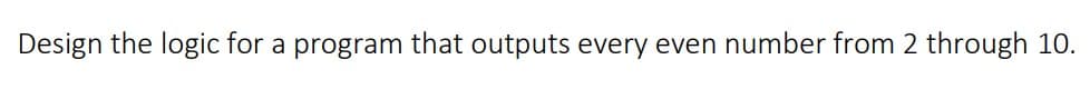 Design the logic for a program that outputs every even number from 2 through 10.
