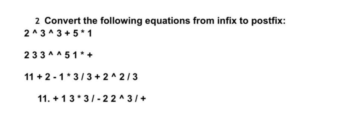 2 Convert the following equations from infix to postfix:
2 ^3 ^ 3 + 5* 1
233 ^^ 51* +
11 + 2 - 1 * 3 / 3 + 2 ^ 2/3
%3D
11. + 13* 3/- 22 ^3/+
