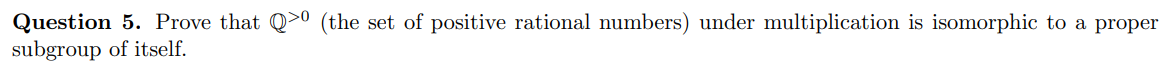 Question 5. Prove that Q>0 (the set of positive rational numbers) under multiplication is isomorphic to a proper
subgroup of itself.
