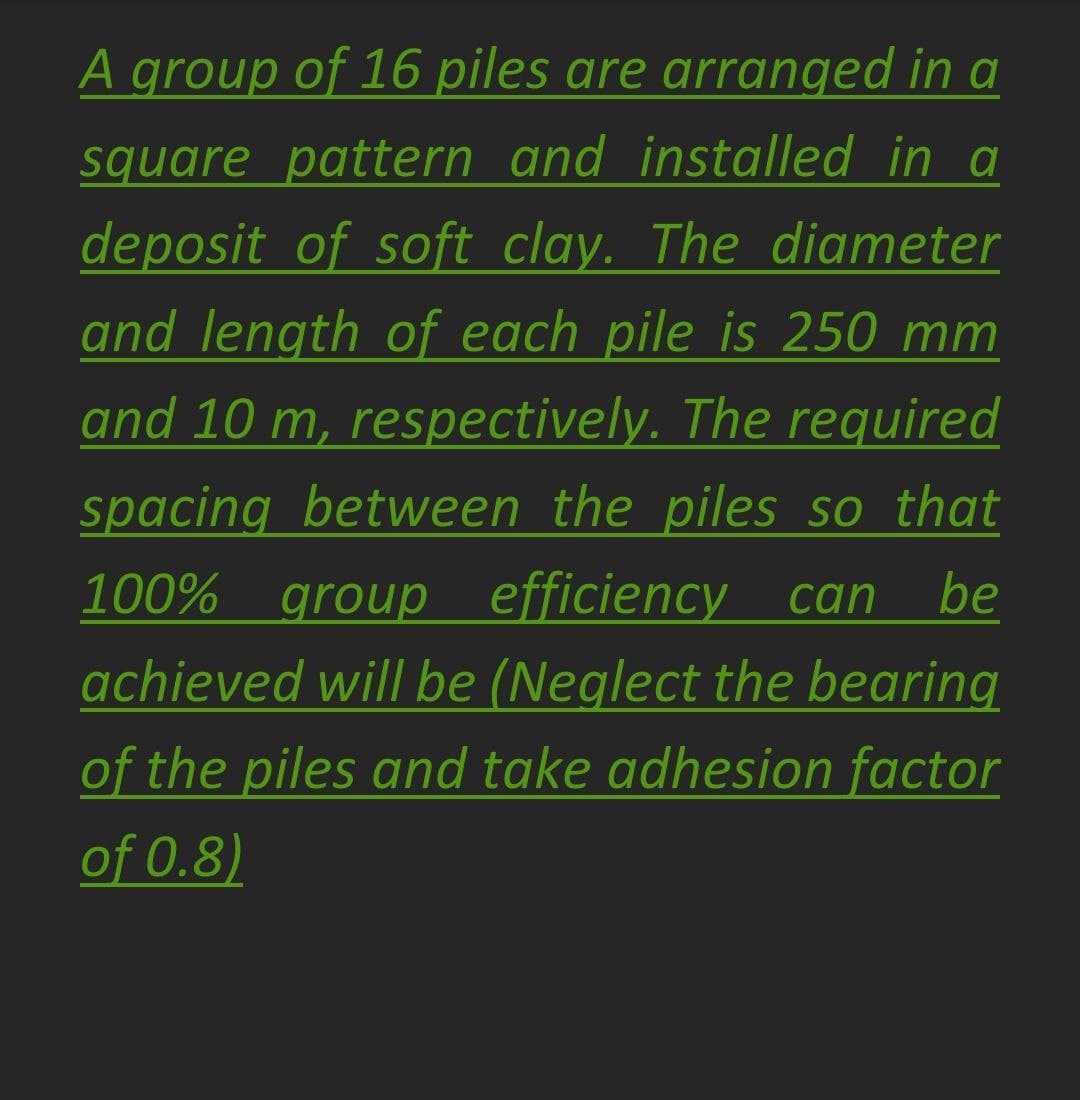 A group of 16 piles are arranged in a
square pattern and installed in a
deposit of soft clay. The diameter
and length of each pile is 250 mm
and 10 m, respectively. The required
spacing between the piles so that
efficiency can
achieved will be (Neglect the bearing
100% group
be
of the piles and take adhesion factor
of 0.8)
