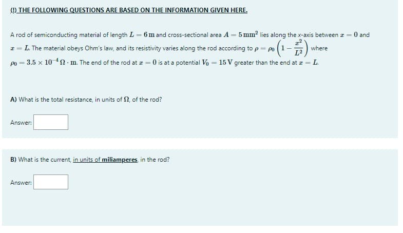 () THE FOLLOWING QUESTIONS ARE BASED ON THE INFORMATION GIVEN HERE.
A rod of semiconducting material of length L = 6m and cross-sectional area A = 5 mm? lies along the x-axis between z = 0 and
z = L. The material obeys Ohm's law, and its resistivity varies along the rod according to p= po (1-)
po = 3.5 x 10 42- m. The end of the rod at z = 0 is at a potential Vo = 15 V greater than the end at z =.
where
L2
L.
A) What is the total resistance, in units of N, of the rod?
Answer:
B) What is the current, in units of miliamperes, in the rod?
Answer:
