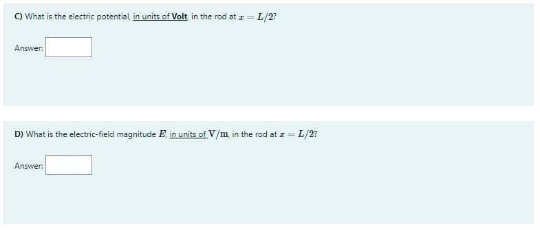 C) What is the electric potential, in units of Volt in the rod at z = L/2?
%3D
Answer:
D) What is the electric-field magnitude E, in units of V/m, in the rod at z = L/2?
Answer:
