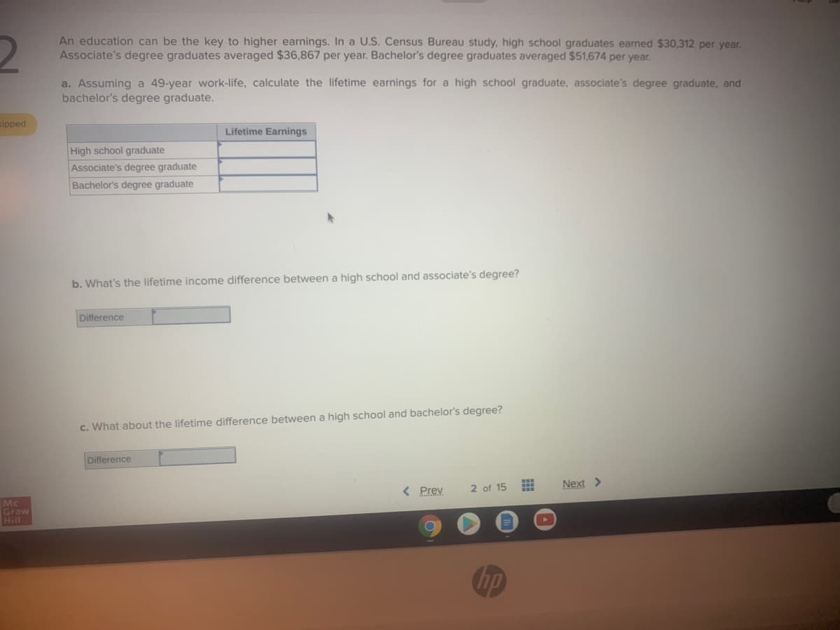 An education can be the key to higher earnings. In a U.S. Census Bureau study, high school graduates earned $30,312 per year.
Associate's degree graduates averaged $36,867 per year. Bachelor's degree graduates averaged $51,674 per year.
a. Assuming a 49-year work-life, calculate the lifetime earnings for a high school graduate, associate's degree graduate, and
bachelor's degree graduate.
ipped
Lifetime Earnings
High school graduate
Associate's degree graduate
Bachelor's degree graduate
b. What's the lifetime income difference between a high school and associate's degree?
Difference
c. What about the lifetime difference between a high school and bachelor's degree?
Difference
< Prev
2 of 15
Next >
Mc
Graw
Hill
hp
