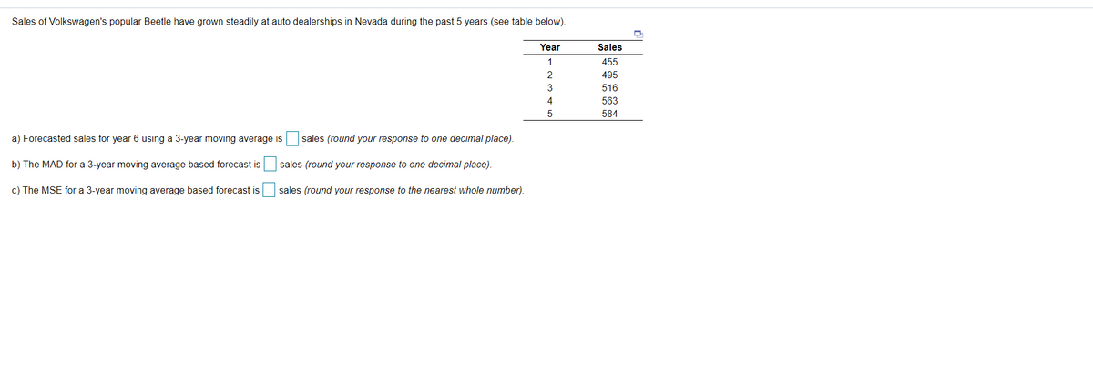 Sales of Volkswagen's popular Beetle have grown steadily at auto dealerships in Nevada during the past 5 years (see table below)
Year
Sales
1
455
2
495
516
4
563
584
a) Forecasted sales for year 6 using a 3-year moving average is sales (round your response to one decimal place).
b) The MAD for a 3-year moving average based forecast is
sales (round your response to one decimal place).
c) The MSE for a 3-year moving average based forecast is
sales (round your response to the nearest whole number).
