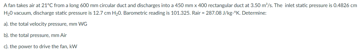 A fan takes air at 21°C from a long 600 mm circular duct and discharges into a 450 mm x 400 rectangular duct at 3.50 m/s. The inlet static pressure is 0.4826 cm
H20 vacuum, discharge static pressure is 12.7 cm H20. Barometric reading is 101.325. Rair = 287.08 J/kg-°K. Determine:
a). the total velocity pressure, mm WG
b). the total pressure, mm Air
c). the power to drive the fan, kW
