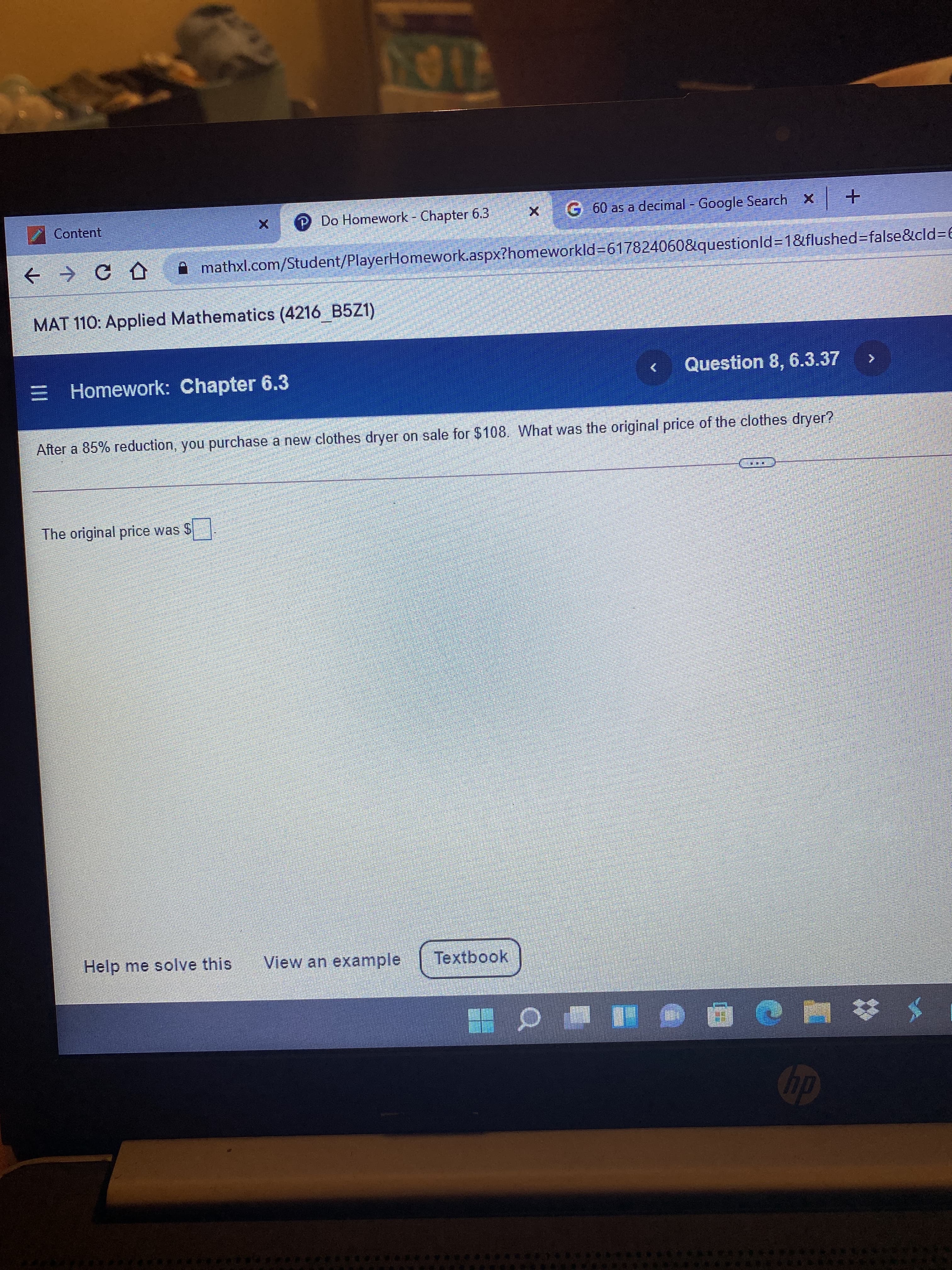 4100
Content
P Do Homework - Chapter 6.3
G 60 as a decimal - Google Search X +
+ → C D
A mathxl.com/Student/PlayerHomework.aspx?homeworkld%3617824060&questionld3D1&flushed=false&cld3D6
MAT 110: Applied Mathematics (4216 B5Z1)
E Homework: Chapter 6.3
Question 8, 6.3.37
After a 85% reduction, you purchase a new clothes dryer on sale for $108. What was the original price of the clothes dryer?
The original price was $
Help me solve this
View an example
Textbook
* # 厦
e@ a= Q噩
dy
