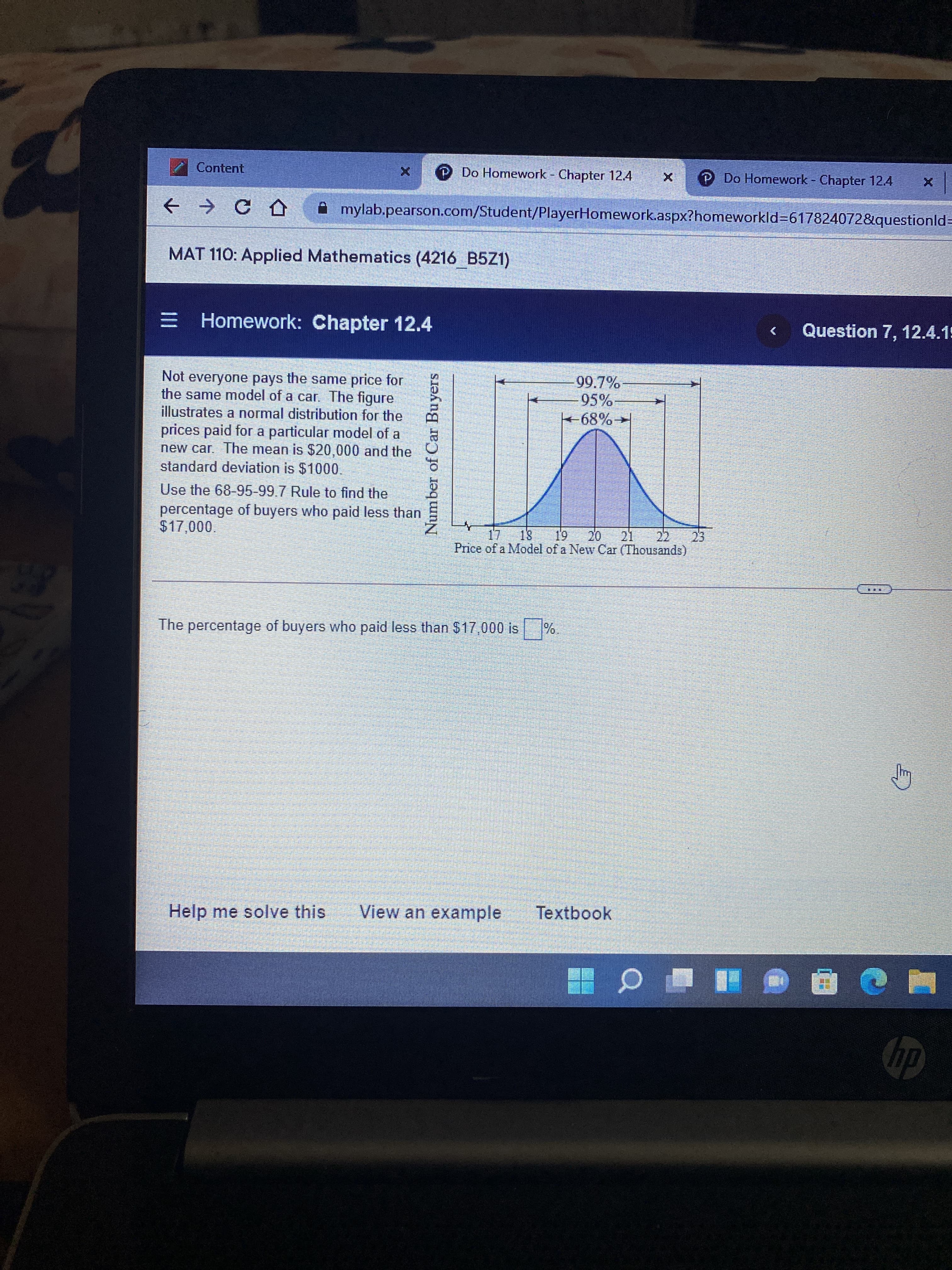 Number of Car Buyers
Content
O Do Homework - Chapter 12.4
P Do Homework Chapter 12.4
A mylab.pearson.com/Student/PlayerHomework.aspx?homeworkld%3617824072&questionld3=
MAT 110: Applied Mathematics (4216 B5Z1)
E Homework: Chapter 12.4
Question 7, 12.4.15
Not everyone pays the same price for
the same model of a car. The figure
illustrates a normal distribution for the
99.7%
95%
prices paid for a particular model of a
new car The mean is $20,000 and the
standard deviation is $1000.
Use the 68-95-99.7 Rule to find the
percentage of buyers who paid less than
17 18
Price of a Model of a New Car (Thousands)
20.
21
000 0
61
23.
三
The percentage of buyers who paid less than $17,000 is
Help me solve this
View an example
Textbook
du
