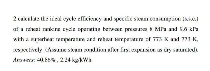 2 calculate the ideal cycle efficiency and specific steam consumption (s.s.c.)
of a reheat rankine cycle operating between pressures 8 MPa and 9.6 kPa
with a superheat temperature and reheat temperature of 773 K and 773 K,
respectively. (Assume steam condition after first expansion as dry saturated).
Answers: 40.86%, 2.24 kg/kWh