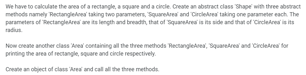 We have to calculate the area of a rectangle, a square and a circle. Create an abstract class 'Shape' with three abstract
methods namely 'RectangleArea' taking two parameters, 'SquareArea' and 'CircleArea' taking one parameter each. The
parameters of 'RectangleArea' are its length and breadth, that of 'SquareArea' is its side and that of 'CircleArea' is its
radius.
Now create another class 'Area' containing all the three methods 'RectangleArea', 'SquareArea' and 'CircleArea' for
printing the area of rectangle, square and circle respectively.
Create an object of class 'Area' and call all the three methods.
