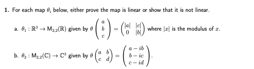 1. For each map 0; below, either prove the map is linear or show that it is not linear.
a
- ("
Ca ) where || is the modulus of æ.
a. 01 : R³ → M22(R) given by 0
b. 0; : Maa(C) → C* given by o (: ) - ( - ic
а — ib
6 – ic
с — id
