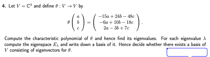 4. Let V = C and define 0 : V → V by
•(: )-(
-15a + 24b – 48c
— 6а + 10b — 18с
2а — 36 + 7с
Compute the characteristic polynomial of 0 and hence find its eigenvalues. For each eigenvalue A
compute the eigenspace Ex and write down a basis of it. Hence decide whether there exists a basis of
V consisting of eigenvectors for 0.
