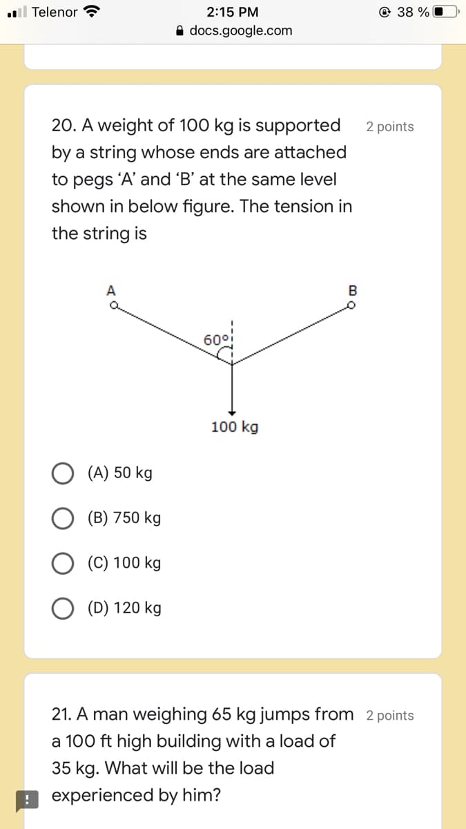 l Telenor ?
2:15 PM
© 38 % O
A docs.google.com
20. A weight of 100 kg is supported
2 points
by a string whose ends are attached
to pegs 'A' and 'B' at the same level
shown in below figure. The tension in
the string is
B
100 kg
(A) 50 kg
(B) 750 kg
(C) 100 kg
(D) 120 kg
21. A man weighing 65 kg jumps from 2 points
a 100 ft high building with a load of
35 kg. What will be the load
9 experienced by him?
