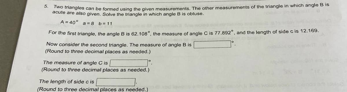 acute ardies can be formed using the given measurements. The other measurements of the triangle in which angle B is
are also given, Solve the triangle in which angle B is obtuse.
5.
A = 40°
b = 11
a = 8
For the first triangle, the angle B is 62.108°, the measure of angle C is 77.892°, and the length of side c is 12.169.
Now consider the second triangle. The measure of angle B is
(Round to three decimal places as needed.)
The measure of angle C is
evio
(Round to three decimal places as needed.)
The length of side c is
(Round to three decimal places as needed.)
