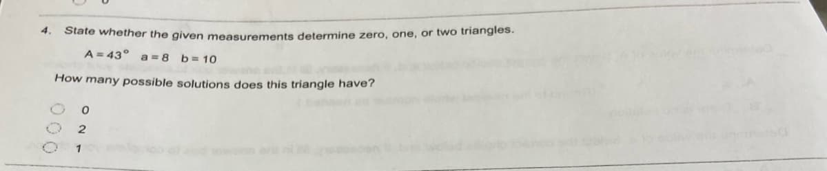 4.
State whether the given measurements determine zero, one, or two triangles.
A = 43° a= 8 b=10
How many possible solutions does this triangle have?
1
000
