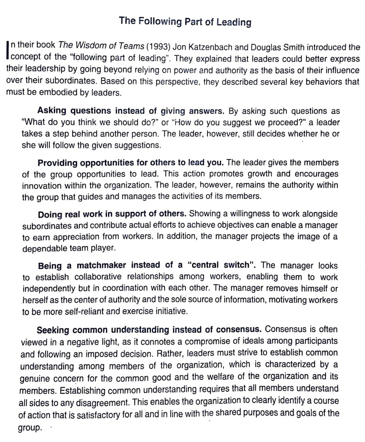 The Following Part of Leading
n their book The Wisdom of Teams (1993) Jon Katzenbach and Douglas Smith introduced the
concept of the "following part of leading". They explained that leaders could better express
their leadership by going beyond relying on power and authority as the basis of their influence
over their subordinates. Based on this perspective, they described several key behaviors that
must be embodied by leaders.
Asking questions instead of giving answers. By asking such questions as
"What do you think we should do?" or "How do you suggest we proceed?" a leader
takes a step behind another person. The leader, however, still decides whether he or
she will follow the given suggestions.
Providing opportunities for others to lead you. The leader gives the members
of the group opportunities to lead. This action promotes growth and encourages
innovation within the organization. The leader, however, remains the authority within
the group that guides and manages the activities of its members.
Doing real work in support of others. Showing a willingness to work alongside
subordinates and contribute actual efforts to achieve objectives can enable a manager
to earn appreciation from workers. In addition, the manager projects the image of a
dependable team player.
Being a matchmaker instead of a "central switch". The manager looks
to establish collaborative relationships among workers, enabling them to work
independently but in coordination with each other. The manager removes himself or
herself as the center of authority and the sole source of information, motivating workers
to be more self-reliant and exercise initiative.
Seeking common understanding instead of consensus. Consensus is often
viewed in a negative light, as it connotes a compromise of ideals among participants
and following an imposed decision. Rather, leaders must strive to establish common
understanding among members of the organization, which is characterized by a
genuine concern for the common good and the welfare of the organization and its
members. Establishing common understanding requires that all members understand
all sides to any disagreement. This enables the organization to clearly identify a course
of action that is satisfactory for all and in line with the shared purposes and goals of the
group.