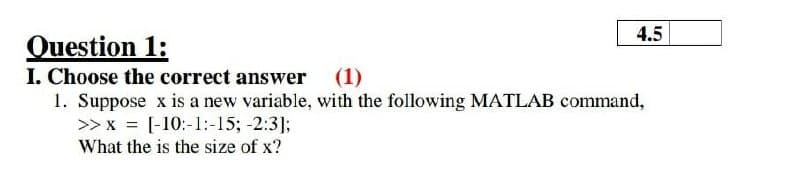 4.5
Question 1:
I. Choose the correct answer
1. Suppose x is a new variable, with the following MATLAB command,
>> x = [-10:-1:-15; -2:31;
(1)
What the is the size of x?
