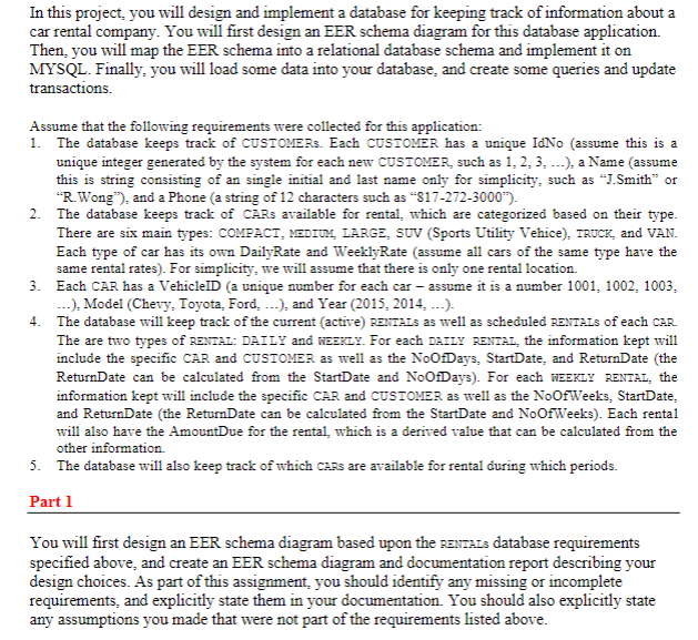In this project, you will design and implement a database for keeping track of information about a
car rental company. You will first design an EER schema diagram for this database application.
Then, you will map the EER schema into a relational database schema and implement it on
MYSQL. Finally, you will load some data into your database, and create some queries and update
transactions.
Assume that the following requirements were collected for this application:
1. The database keeps track of CUSTOMERS. Each CUSTOMER has a unique IdNo (assume this is a
unique integer generated by the system for each new CUSTOMER, such as 1, 2, 3, ...), a Name (assume
this is string consisting of an single initial and last name only for simplicity, such as “J.Smith" or
"R.Wong"), and a Phone (a string of 12 characters such as "817-272-3000").
2. The database keeps track of CARS available for rental, which are categorized based on their type.
There are six main types: COMPACT, MEDIUM, LARGE, SUV (Sports Utility Vehice), TRUCK, and VAN.
Each type of car has its own DailyRate and WeeklyRate (assume all cars of the same type have the
same rental rates). For simplicity, we will assume that there is only one rental location.
3. Each CAR has a VehiclelD (a unique number for each car – assume it is a number 1001, 1002, 1003,
...), Model (Chevy, Toyota, Ford, ..), and Year (2015, 2014, ..-.).
4. The database will keep track of the current (active) RENTALS as well as scheduled RENTALS of each CAR.
The are two types of RENTAL: DAILY and NEEKLY. For each DAILY RENTAL, the information kept will
include the specific CAR and CUSTOMER as well as the NoOfDays, StartDate, and ReturnDate (the
ReturnDate can be calculated from the StartDate and NoOfDays). For each WEEKLY RENTAL, the
information kept will include the specific CAR and CUSTOMER as well as the NoOfWeeks, StartDate,
and ReturnDate (the ReturnDate can be calculated from the StartDate and NoofWeeks). Each rental
will also have the AmountDue for the rental, which is a derived value that can be calculated from the
other information.
5. The database will also keep track of which CARS are available for rental during which periods.
Part 1
You will first design an EER schema diagram based upon the RENTALS database requirements
specified above, and create an EER schema diagram and documentation report describing your
design choices. As part of this assignment, you should identify any missing or incomplete
requirements, and explicitly state them in your documentation. You should also explicitly state
any assumptions you made that were not part of the requirements listed above.
