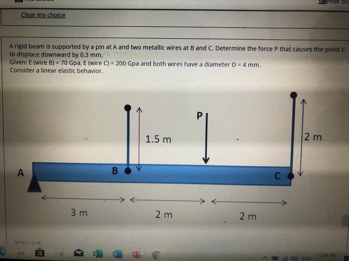 Hide bla
Clear my choice
A rigid beam is supported by a pin at A and two metallic wires at B and C. Determine the force P that causes the point C
to displace downward by 0.3 mm.
Given: E (wire B) = 70 Gpa, E (wire C) = 200 Gpa and both wires have a diameter D = 4 mm.
Consider a linear elastic behavior.
|-1
2 m
1.5 m
A
3 m
2 m
2 m
Select one:
11:49 PM
A G d) ENG
B
