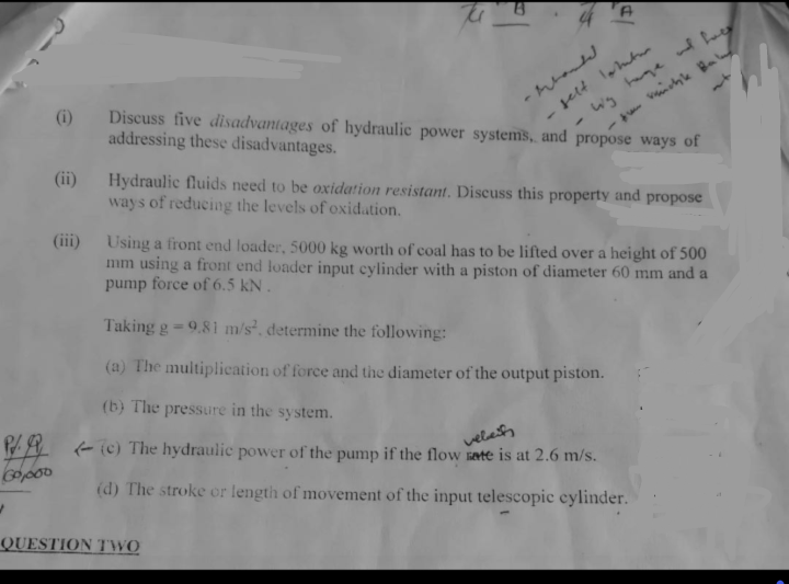 60,000
/
(i) Discuss five disadvantages of hydraulic power systems, and propose ways of
addressing these disadvantages.
(ii)
-Mhanded
gelt lahutu
Hydraulic fluids need to be oxidation resistant. Discuss this property and propose
ways of reducing the levels of oxidation.
(iii) Using a front end loader, 5000 kg worth of coal has to be lifted over a height of 500
mm using a front end loader input cylinder with a piston of diameter 60 mm and a
pump force of 6.5 KN.
Taking g -9.81 m/s², determine the following:
(a) The multiplication of force and the diameter of the output piston.
(b) The pressure in the system.
veleif
(c) The hydraulic power of the pump if the flow rate is at 2.6 m/s.
(d) The stroke or length of movement of the input telescopic cylinder.
QUESTION TWO