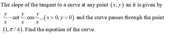 The slope of the tangent to a curve at any point (x, y) an it is given by
y
ot .cos,,(x>0, y > 0) and the curve passes through the point
(1, 7 / 4). Find the equation of the curve.
