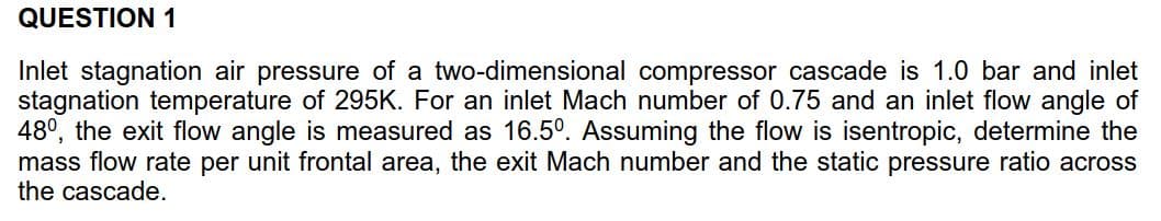 QUESTION 1
Inlet stagnation air pressure of a two-dimensional compressor cascade is 1.0 bar and inlet
stagnation temperature of 295K. For an inlet Mach number of 0.75 and an inlet flow angle of
480, the exit flow angle is measured as 16.50. Assuming the flow is isentropic, determine the
mass flow rate per unit frontal area, the exit Mach number and the static pressure ratio across
the cascade
