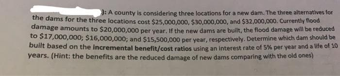 J: A county is considering three locations for a new dam. The three alternatives for
the dams for the three locațions cost $25.000.000, $30,000,000, and $32,000,000. Currently flood
damage amounts to $20,000,000 per year, If the new dams are built, the flood damage will be reduced
to $17,000,000; $16,000,000; and $15,500,000 per year, respectively. Determine which dam should be
built based on the incremental benefit/cost ratios using an interest rate of 5% per year and a life of 10
years. (Hint: the benefits are the reduced damage of new dams comparing with the old ones)
