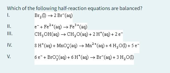 Which of the following half-reaction equations are balanced?
Br₂(1)→> 2 Br (aq)
I.
II.
III.
IV.
V.
e + Fe²+(aq) → Fe³+ (aq)
CH₂OH(aq) → CH₂O(aq) + 2 H*(aq) + 2 e-
8 H*(aq) + MnO(aq) → Mn²+(aq) +4 H₂O(1) + 5 e
6e + BrO3(aq) + 6 H*(aq) →→ Br (aq) + 3 H₂O(1)