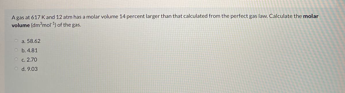 A gas at 617 K and 12 atm has a molar volume 14 percent larger than that calculated from the perfect gas law. Calculate the molar
volume (dm³mol 1) of the gas.
a. 58.62
O b. 4.81
O c. 2.70
d. 9.03
